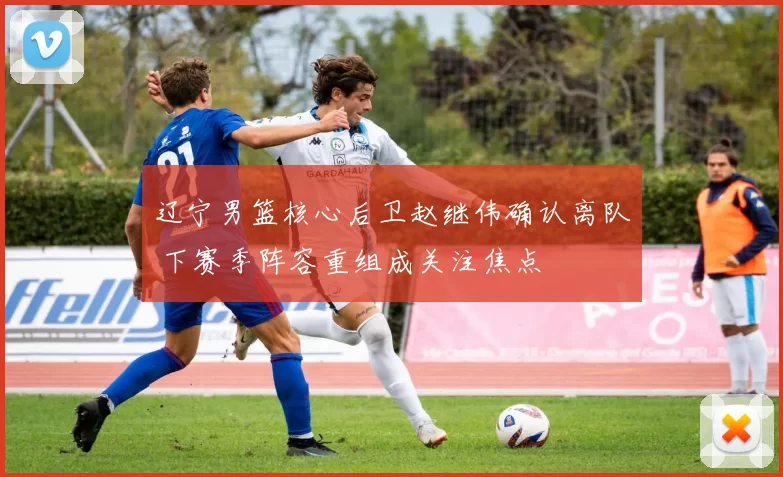 辽宁男篮核心后卫赵继伟确认离队 下赛季阵容重组成关注焦点