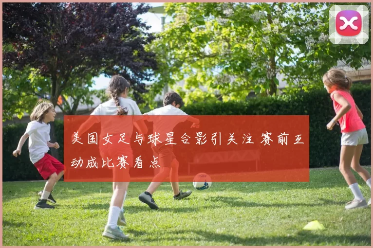 美国女足与球星合影引关注 赛前互动成比赛看点