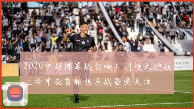 2020中超揭幕战打响广州恒大迎战上海申花首轮焦点战备受关注