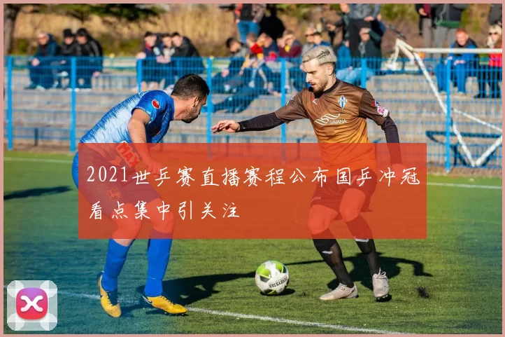 2021世乒赛直播赛程公布国乒冲冠看点集中引关注