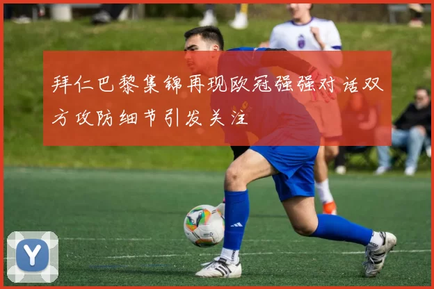 拜仁巴黎集锦再现欧冠强强对话双方攻防细节引发关注