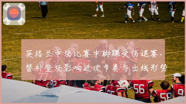 英格兰中场比赛中脚踝受伤退赛，替补登场影响进攻节奏与出线形势