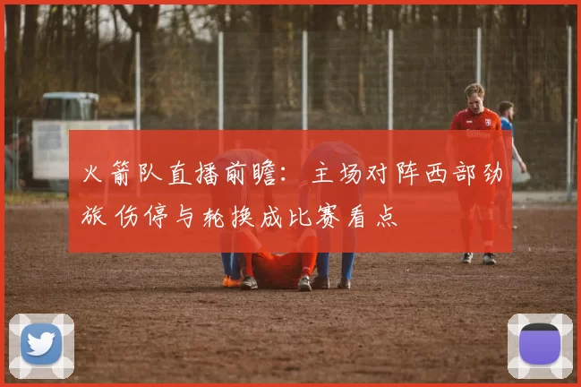 火箭队直播前瞻：主场对阵西部劲旅 伤停与轮换成比赛看点
