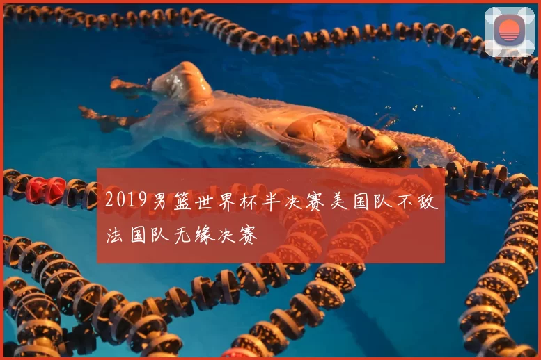 2019男篮世界杯半决赛美国队不敌法国队无缘决赛