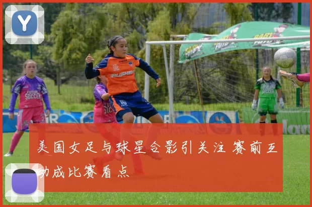 美国女足与球星合影引关注 赛前互动成比赛看点