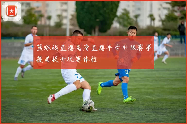 篮球线直播高清直播平台升级赛事覆盖提升观赛体验