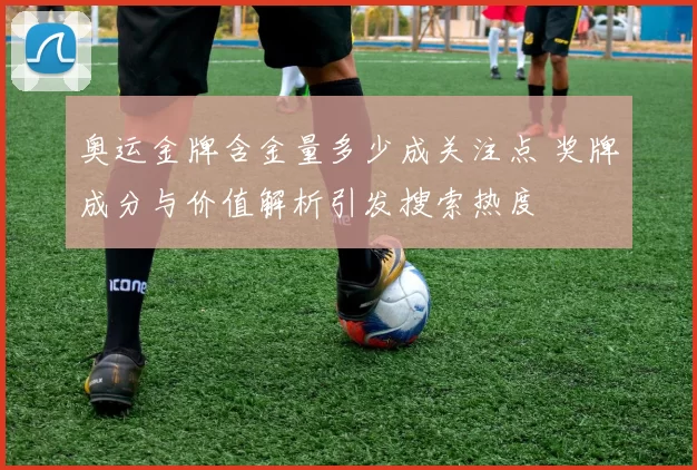 奥运金牌含金量多少成关注点 奖牌成分与价值解析引发搜索热度