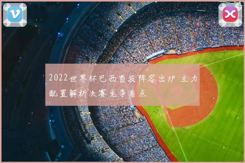 2022世界杯巴西首发阵容出炉 主力配置解析决赛竞争看点