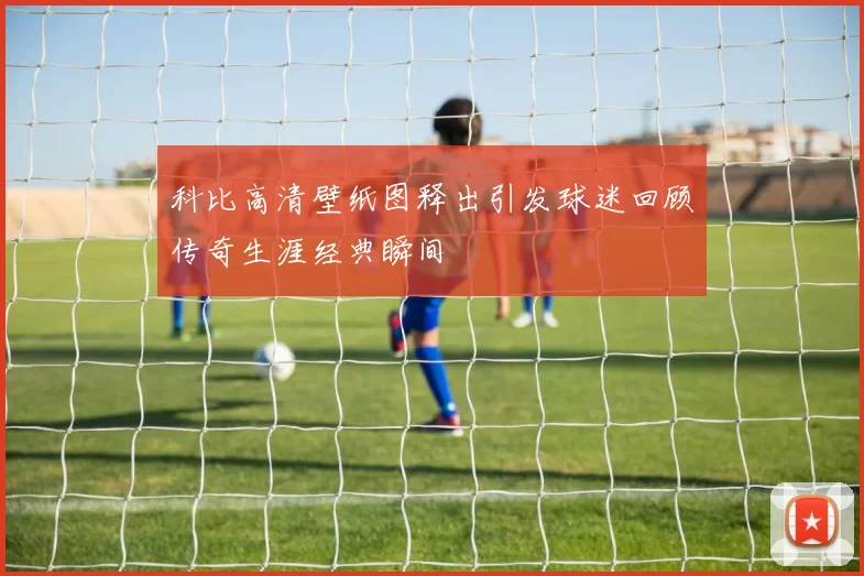 科比高清壁纸图释出引发球迷回顾传奇生涯经典瞬间