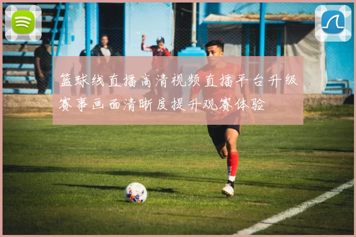 篮球线直播高清视频直播平台升级赛事画面清晰度提升观赛体验