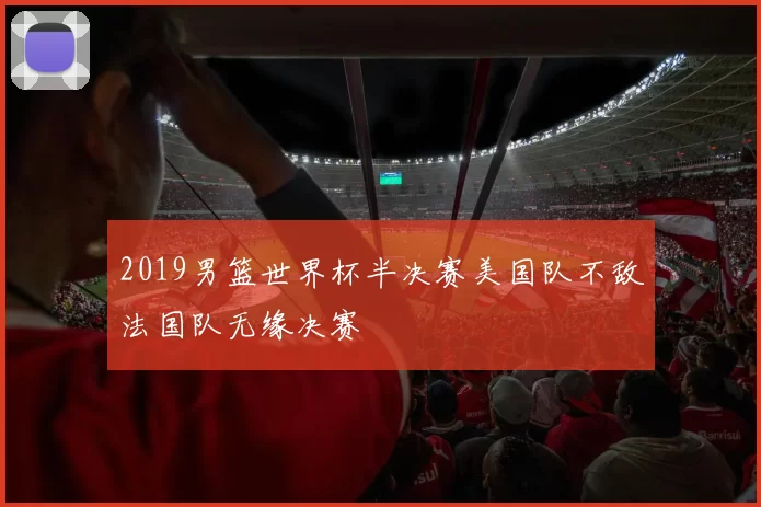 2019男篮世界杯半决赛美国队不敌法国队无缘决赛