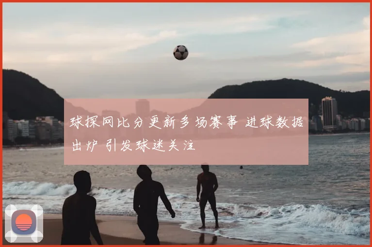 球探网比分更新多场赛事 进球数据出炉 引发球迷关注