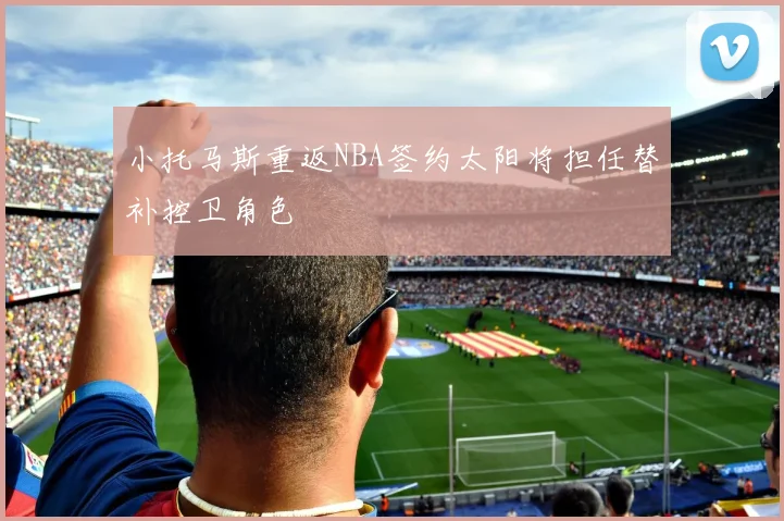 小托马斯重返NBA签约太阳将担任替补控卫角色