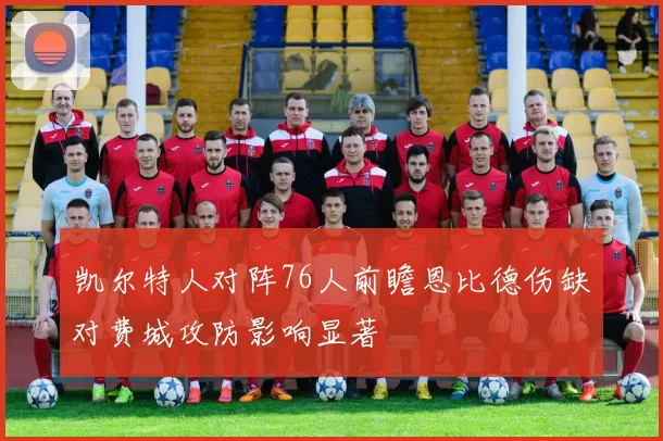 凯尔特人对阵76人前瞻恩比德伤缺对费城攻防影响显著