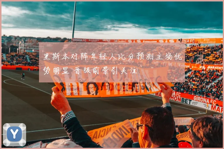 里斯本对阵年轻人比分预测主场优势明显 晋级前景引关注