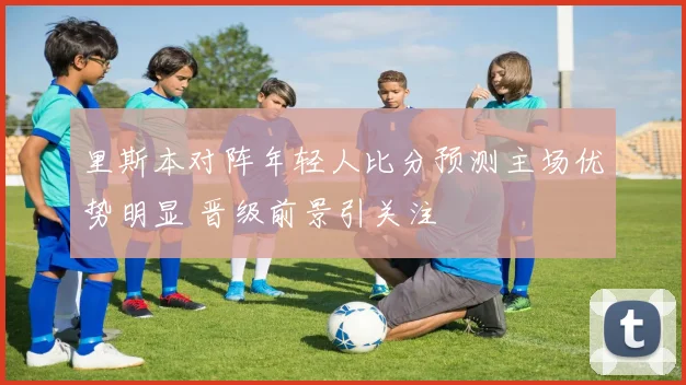 里斯本对阵年轻人比分预测主场优势明显 晋级前景引关注