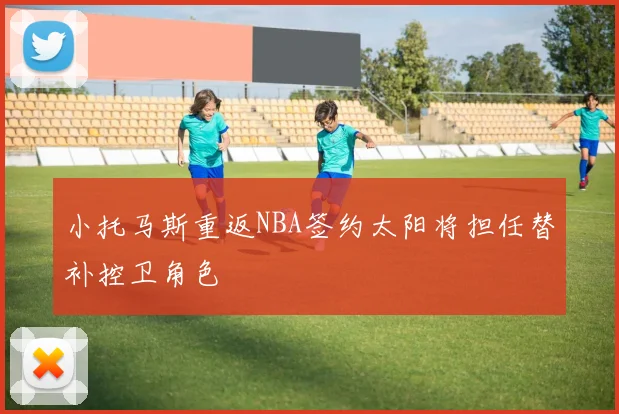 小托马斯重返NBA签约太阳将担任替补控卫角色
